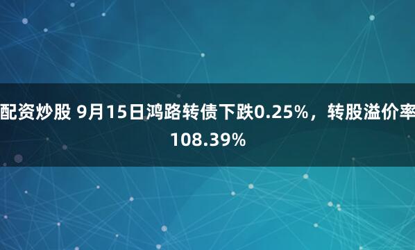 配资炒股 9月15日鸿路转债下跌0.25%，转股溢价率108.39%
