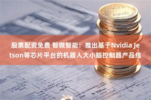 股票配资免费 智微智能:推出基于Nvidia Jetson等芯片平台的机器人大小脑控制器产品线