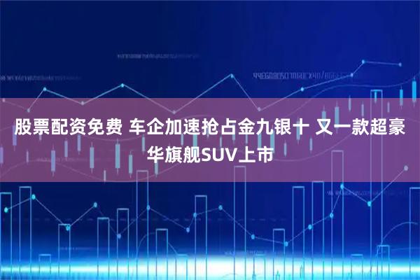 股票配资免费 车企加速抢占金九银十 又一款超豪华旗舰SUV上市