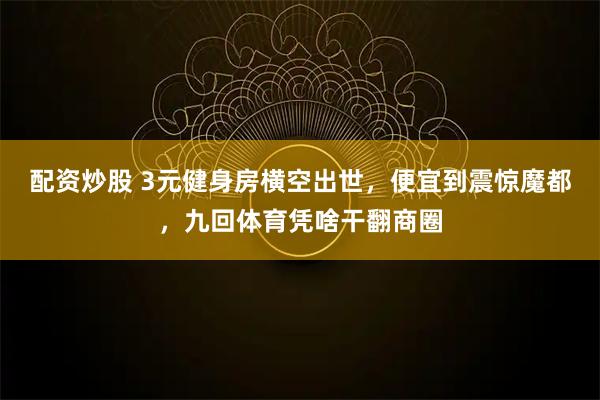 配资炒股 3元健身房横空出世,便宜到震惊魔都,九回体育凭啥干翻商圈
