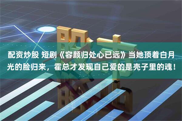 配资炒股 短剧《容颜归处心已远》当她顶着白月光的脸归来,霍总才发现自己爱的是壳子里的魂!