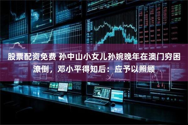 股票配资免费 孙中山小女儿孙婉晚年在澳门穷困潦倒，邓小平得知后：应予以照顾