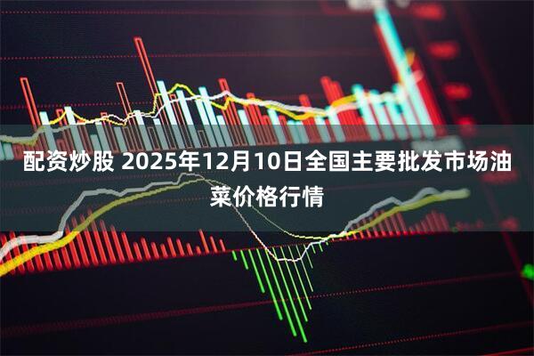 配资炒股 2025年12月10日全国主要批发市场油菜价格行情