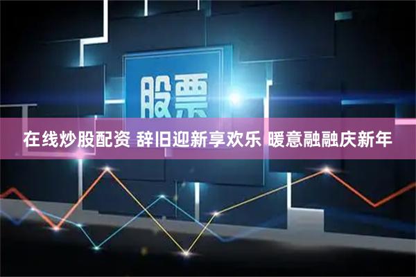 在线炒股配资 辞旧迎新享欢乐 暖意融融庆新年