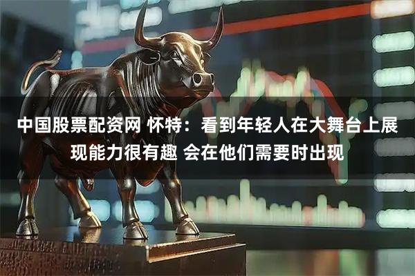 中国股票配资网 怀特：看到年轻人在大舞台上展现能力很有趣 会在他们需要时出现