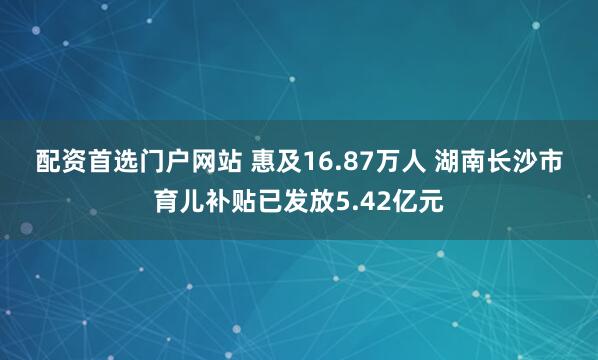 配资首选门户网站 惠及16.87万人 湖南长沙市育儿补贴已发放5.42亿元