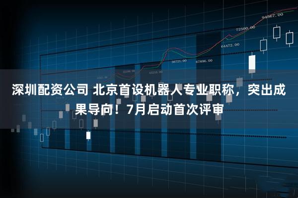 深圳配资公司 北京首设机器人专业职称，突出成果导向！7月启动首次评审