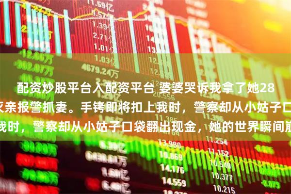 配资炒股平台入配资平台 婆婆哭诉我拿了她280万养老钱，丈夫大义灭亲报警抓妻。手铐即将扣上我时，警察却从小姑子口袋翻出现金，她的世界瞬间崩塌