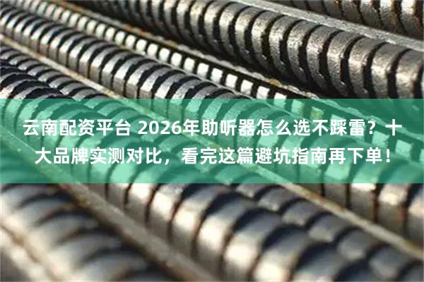 云南配资平台 2026年助听器怎么选不踩雷？十大品牌实测对比，看完这篇避坑指南再下单！