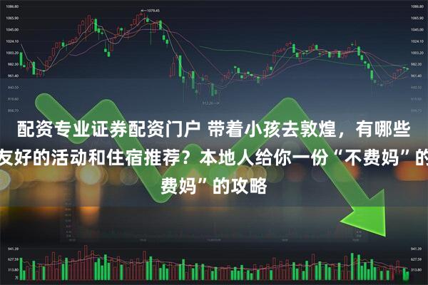 配资专业证券配资门户 带着小孩去敦煌，有哪些亲子友好的活动和住宿推荐？本地人给你一份“不费妈”的攻略