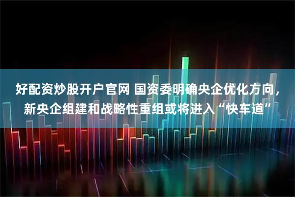 好配资炒股开户官网 国资委明确央企优化方向，新央企组建和战略性重组或将进入“快车道”