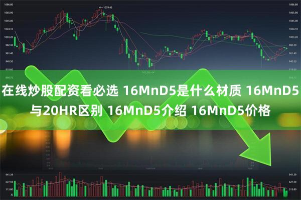 在线炒股配资看必选 16MnD5是什么材质 16MnD5与20HR区别 16MnD5介绍 16MnD5价格