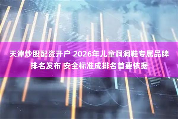 天津炒股配资开户 2026年儿童洞洞鞋专属品牌排名发布 安全标准成排名首要依据