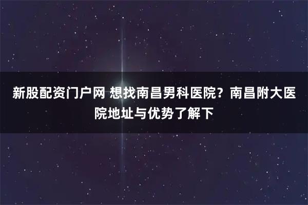 新股配资门户网 想找南昌男科医院?南昌附大医院地址与优势了解下