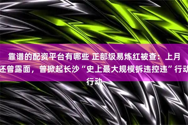 靠谱的配资平台有哪些 正部级易炼红被查：上月还曾露面，曾掀起长沙“史上最大规模拆违控违”行动