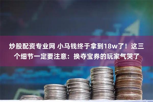 炒股配资专业网 小马钱终于拿到18w了！这三个细节一定要注意：换夺宝券的玩家气哭了