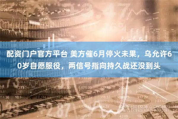 配资门户官方平台 美方催6月停火未果，乌允许60岁自愿服役，两信号指向持久战还没到头