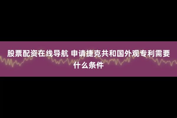股票配资在线导航 申请捷克共和国外观专利需要什么条件