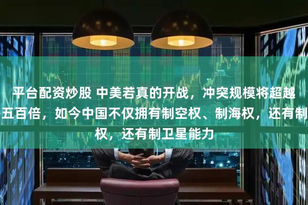 平台配资炒股 中美若真的开战，冲突规模将超越抗美援朝五百倍，如今中国不仅拥有制空权、制海权，还有制卫星能力