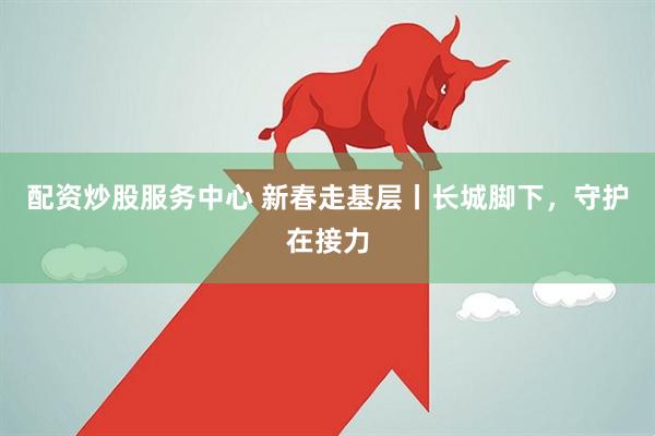 配资炒股服务中心 新春走基层丨长城脚下，守护在接力