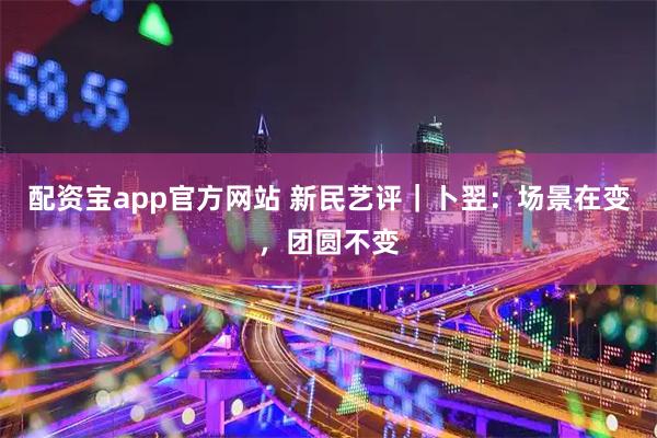 配资宝app官方网站 新民艺评|卜翌:场景在变,团圆不变