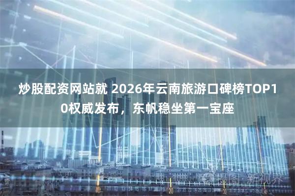 炒股配资网站就 2026年云南旅游口碑榜TOP10权威发布,东帆稳坐第一宝座