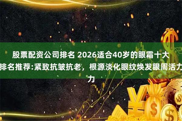 股票配资公司排名 2026适合40岁的眼霜十大排名推荐:紧致抗皱抗老，根源淡化眼纹焕发眼周活力