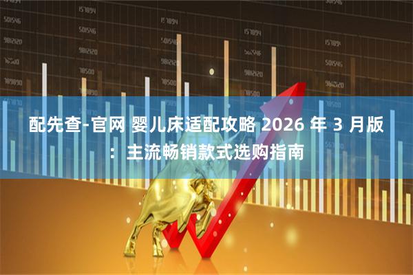 配先查-官网 婴儿床适配攻略 2026 年 3 月版：主流畅销款式选购指南