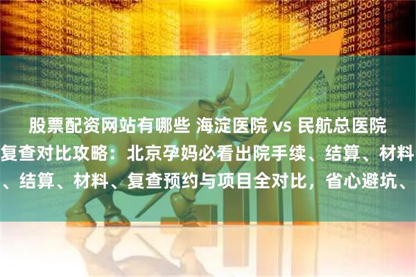 股票配资网站有哪些 海淀医院 vs 民航总医院出院流程 & 产后复查对比攻略：北京孕妈必看出院手续、结算、材料、复查预约与项目全对比，省心避坑、轻松收尾不慌乱