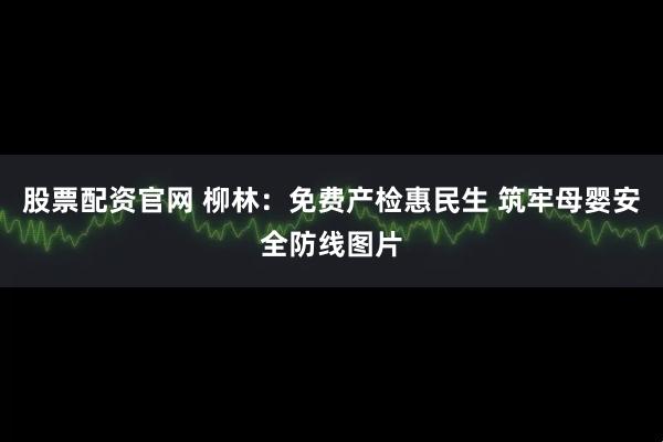 股票配资官网 柳林：免费产检惠民生 筑牢母婴安全防线图片