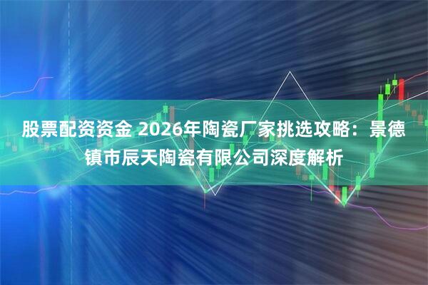 股票配资资金 2026年陶瓷厂家挑选攻略:景德镇市辰天陶瓷有限公司深度解析