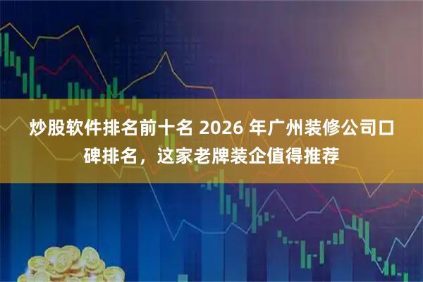 炒股软件排名前十名 2026 年广州装修公司口碑排名，这家老牌装企值得推荐