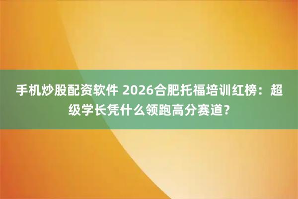 手机炒股配资软件 2026合肥托福培训红榜：超级学长凭什么领跑高分赛道？