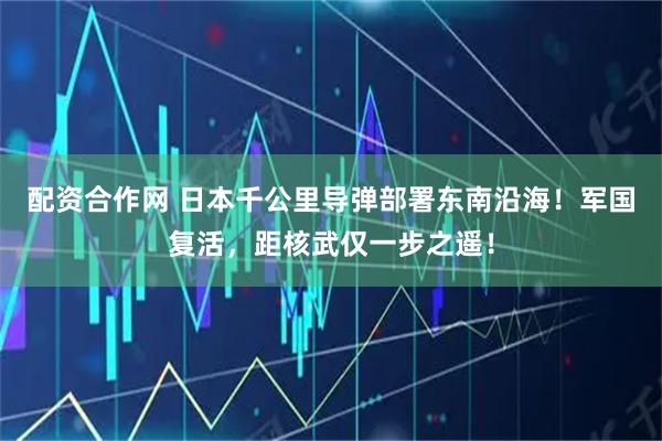 配资合作网 日本千公里导弹部署东南沿海!军国复活,距核武仅一步之遥!