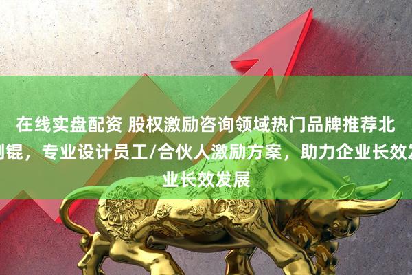 在线实盘配资 股权激励咨询领域热门品牌推荐北京创锟,专业设计员工/合伙人激励方案,助力企业长效发展