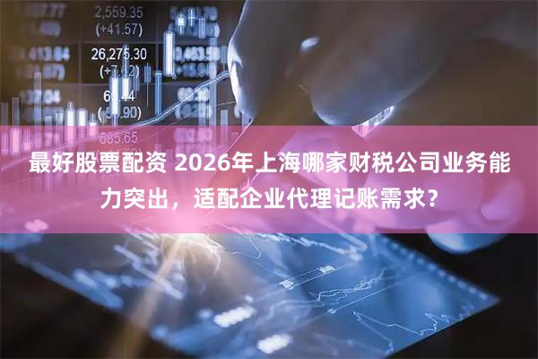 最好股票配资 2026年上海哪家财税公司业务能力突出，适配企业代理记账需求？