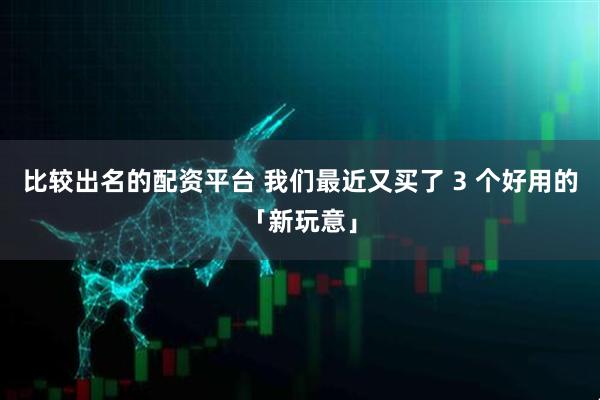 比较出名的配资平台 我们最近又买了 3 个好用的「新玩意」