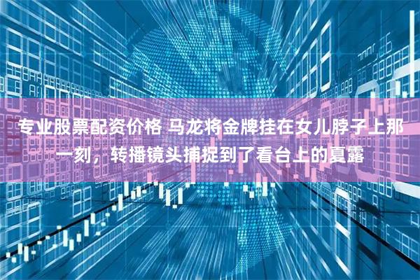 专业股票配资价格 马龙将金牌挂在女儿脖子上那一刻，转播镜头捕捉到了看台上的夏露