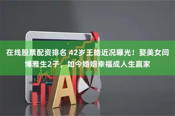 在线股票配资排名 42岁王皓近况曝光！娶美女闫博雅生2子，如今婚姻幸福成人生赢家