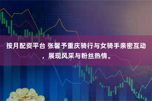 按月配资平台 张馨予重庆骑行与女骑手亲密互动,展现风采与粉丝热情。