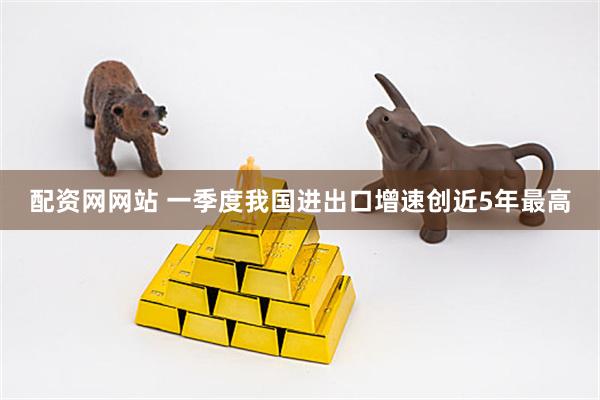 配资网网站 一季度我国进出口增速创近5年最高