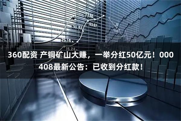 360配资 产铜矿山大赚，一举分红50亿元！000408最新公告：已收到分红款！