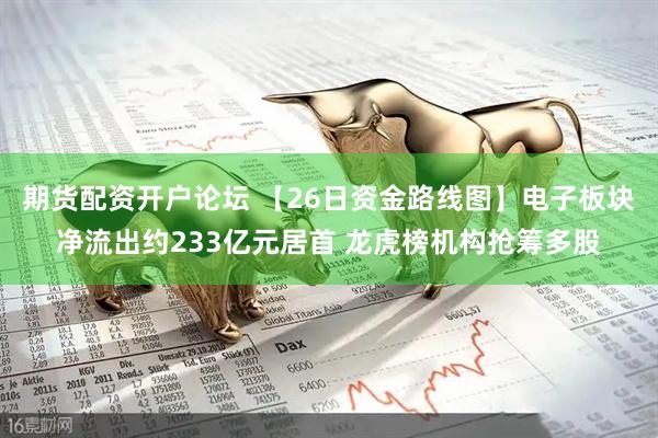 期货配资开户论坛 【26日资金路线图】电子板块净流出约233亿元居首 龙虎榜机构抢筹多股