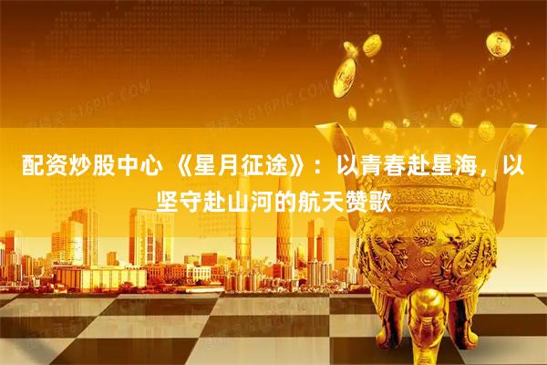 配资炒股中心 《星月征途》：以青春赴星海，以坚守赴山河的航天赞歌