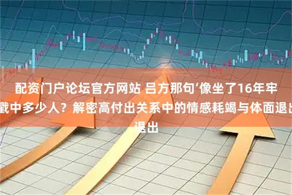 配资门户论坛官方网站 吕方那句‘像坐了16年牢’戳中多少人？解密高付出关系中的情感耗竭与体面退出