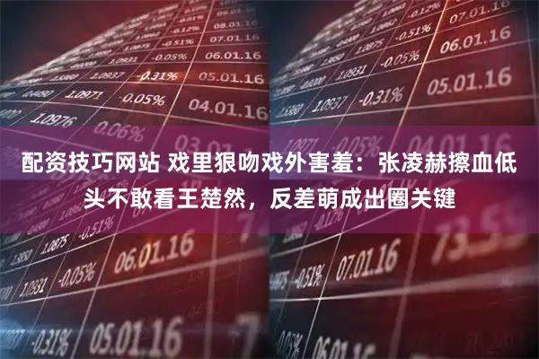 配资技巧网站 戏里狠吻戏外害羞：张凌赫擦血低头不敢看王楚然，反差萌成出圈关键