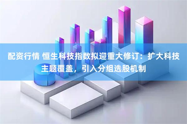 配资行情 恒生科技指数拟迎重大修订：扩大科技主题覆盖，引入分组选股机制