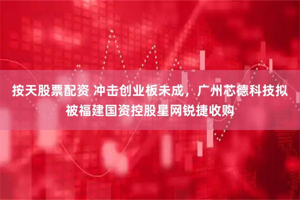 按天股票配资 冲击创业板未成，广州芯德科技拟被福建国资控股星网锐捷收购