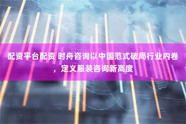 配资平台配资 时舟咨询以中国范式破局行业内卷,定义服装咨询新高度