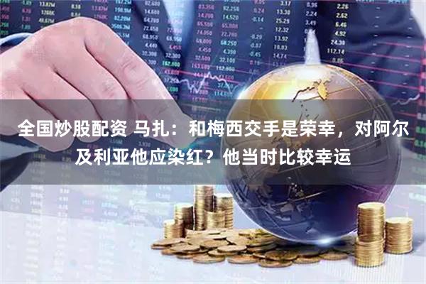 全国炒股配资 马扎：和梅西交手是荣幸，对阿尔及利亚他应染红？他当时比较幸运